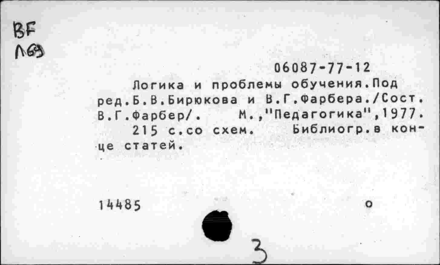 ﻿06087-77-12
Логика и проблемы обучения.Под ред,Б.В.Бирюкова и В.Г.Фарбера./Сост. В.Г.Фарбер/. И.»"Педагогика",1977.
215 с.со схем. Библиогр.в конце статей.
14485
о